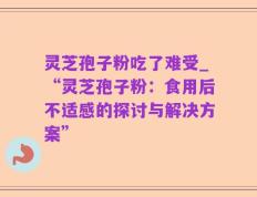 灵芝孢子粉吃了难受_“灵芝孢子粉：食用后不适感的探讨与解决方案”