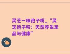 灵芝一味孢子粉_“灵芝孢子粉：天然养生圣品与健康”