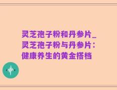 灵芝孢子粉和丹参片_灵芝孢子粉与丹参片：健康养生的黄金搭档
