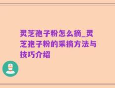 灵芝孢子粉怎么摘_灵芝孢子粉的采摘方法与技巧介绍