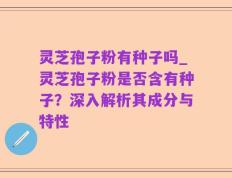 灵芝孢子粉有种子吗_灵芝孢子粉是否含有种子？深入解析其成分与特性