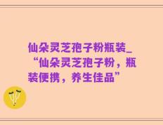 仙朵灵芝孢子粉瓶装_“仙朵灵芝孢子粉，瓶装便携，养生佳品”