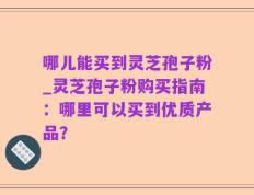 哪儿能买到灵芝孢子粉_灵芝孢子粉购买指南：哪里可以买到优质产品？