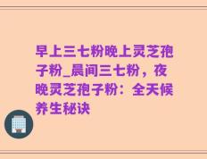 早上三七粉晚上灵芝孢子粉_晨间三七粉，夜晚灵芝孢子粉：全天候养生秘诀