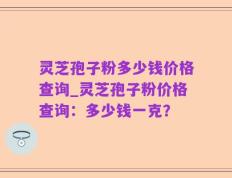 灵芝孢子粉多少钱价格查询_灵芝孢子粉价格查询：多少钱一克？