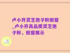 卢小开灵芝孢子粉橱窗_卢小开高品质灵芝孢子粉，橱窗展示