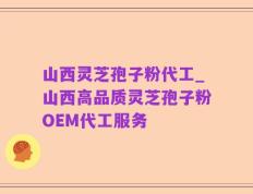 山西灵芝孢子粉代工_山西高品质灵芝孢子粉OEM代工服务
