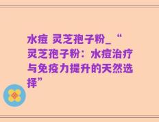 水痘 灵芝孢子粉_“灵芝孢子粉：水痘治疗与免疫力提升的天然选择”