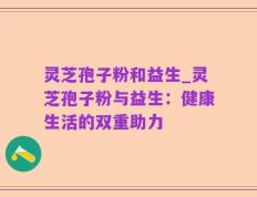 灵芝孢子粉和益生_灵芝孢子粉与益生：健康生活的双重助力