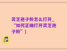 灵芝孢子粉怎么打开_“如何正确打开灵芝孢子粉”)