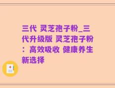 三代 灵芝孢子粉_三代升级版 灵芝孢子粉：高效吸收 健康养生新选择
