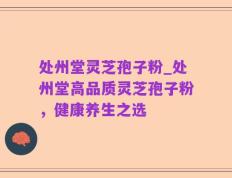 处州堂灵芝孢子粉_处州堂高品质灵芝孢子粉，健康养生之选