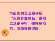 市面卖的灵芝孢子粉_“天然养生珍品：高效灵芝孢子粉，提升免疫力，增强身体健康”