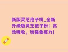 新版灵芝孢子粉_全新升级版灵芝孢子粉：高效吸收，增强免疫力)