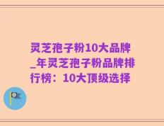 灵芝孢子粉10大品牌_年灵芝孢子粉品牌排行榜：10大顶级选择