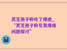 灵芝孢子粉吃了爆痘_“灵芝孢子粉引发爆痘问题探讨”