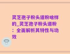 灵芝孢子粉头道粉啥样的_灵芝孢子粉头道粉：全面解析其特性与功效