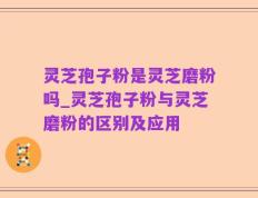 灵芝孢子粉是灵芝磨粉吗_灵芝孢子粉与灵芝磨粉的区别及应用