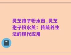 灵芝孢子粉水煎_灵芝孢子粉水煎：传统养生法的现代应用
