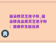丽朵牌灵芝孢子粉_丽朵牌高品质灵芝孢子粉：健康养生新选择