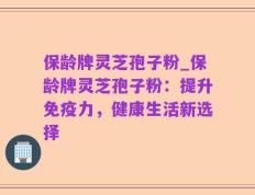 保龄牌灵芝孢子粉_保龄牌灵芝孢子粉：提升免疫力，健康生活新选择