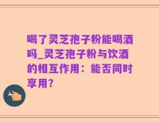 喝了灵芝孢子粉能喝酒吗_灵芝孢子粉与饮酒的相互作用：能否同时享用？