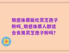 敏感体质能吃灵芝孢子粉吗_敏感体质人群适合食用灵芝孢子粉吗？
