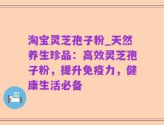 淘宝灵芝孢子粉_天然养生珍品：高效灵芝孢子粉，提升免疫力，健康生活必备