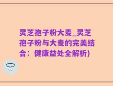 灵芝孢子粉大麦_灵芝孢子粉与大麦的完美结合：健康益处全解析)