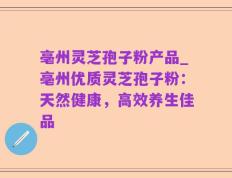 亳州灵芝孢子粉产品_亳州优质灵芝孢子粉：天然健康，高效养生佳品