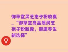 御草堂灵芝孢子粉胶囊_“御草堂高品质灵芝孢子粉胶囊，健康养生新选择”