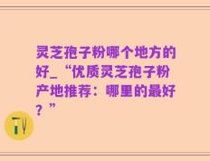 灵芝孢子粉哪个地方的好_“优质灵芝孢子粉产地推荐：哪里的最好？”