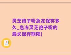 灵芝孢子粉急冻保存多久_急冻灵芝孢子粉的最长保存期限)