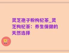 灵芝孢子粉枸杞茶_灵芝枸杞茶：养生保健的天然选择