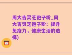 周大吉灵芝孢子粉_周大吉灵芝孢子粉：提升免疫力，健康生活的选择)