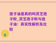 孢子油是真的吗灵芝孢子粉_灵芝孢子粉与孢子油：真实性解析及比较