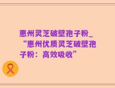 惠州灵芝破壁孢子粉_“惠州优质灵芝破壁孢子粉：高效吸收”