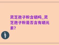 灵芝孢子粉含硒吗_灵芝孢子粉是否含有硒元素？