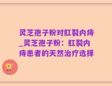 灵芝孢子粉对肛裂内痔_灵芝孢子粉：肛裂内痔患者的天然治疗选择