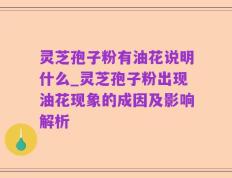 灵芝孢子粉有油花说明什么_灵芝孢子粉出现油花现象的成因及影响解析