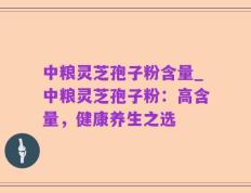 中粮灵芝孢子粉含量_中粮灵芝孢子粉：高含量，健康养生之选