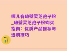 哪儿有破壁灵芝孢子粉_破壁灵芝孢子粉购买指南：优质产品推荐与选购技巧