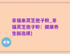 幸福来灵芝孢子粉_幸福灵芝孢子粉：健康养生新选择)