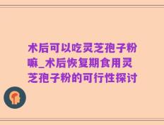 术后可以吃灵芝孢子粉嘛_术后恢复期食用灵芝孢子粉的可行性探讨
