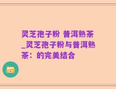 灵芝孢子粉 普洱熟茶_灵芝孢子粉与普洱熟茶：的完美结合
