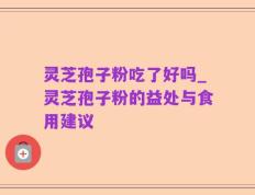灵芝孢子粉吃了好吗_灵芝孢子粉的益处与食用建议