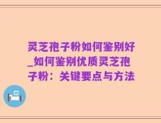 灵芝孢子粉如何鉴别好_如何鉴别优质灵芝孢子粉：关键要点与方法