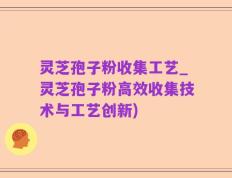 灵芝孢子粉收集工艺_灵芝孢子粉高效收集技术与工艺创新)