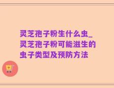 灵芝孢子粉生什么虫_灵芝孢子粉可能滋生的虫子类型及预防方法