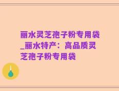 丽水灵芝孢子粉专用袋_丽水特产：高品质灵芝孢子粉专用袋